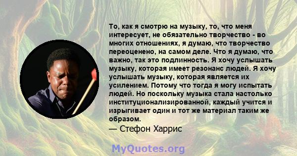 То, как я смотрю на музыку, то, что меня интересует, не обязательно творчество - во многих отношениях, я думаю, что творчество переоценено, на самом деле. Что я думаю, что важно, так это подлинность. Я хочу услышать