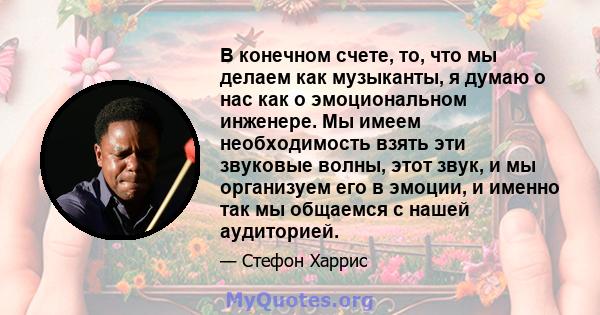 В конечном счете, то, что мы делаем как музыканты, я думаю о нас как о эмоциональном инженере. Мы имеем необходимость взять эти звуковые волны, этот звук, и мы организуем его в эмоции, и именно так мы общаемся с нашей