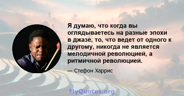 Я думаю, что когда вы оглядываетесь на разные эпохи в джазе, то, что ведет от одного к другому, никогда не является мелодичной революцией, а ритмичной революцией.