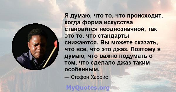 Я думаю, что то, что происходит, когда форма искусства становится неоднозначной, так это то, что стандарты снижаются. Вы можете сказать, что все, что это джаз. Поэтому я думаю, что важно подумать о том, что сделало джаз 