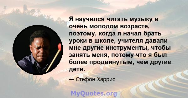 Я научился читать музыку в очень молодом возрасте, поэтому, когда я начал брать уроки в школе, учителя давали мне другие инструменты, чтобы занять меня, потому что я был более продвинутым, чем другие дети.