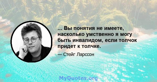 ... Вы понятия не имеете, насколько умственно я могу быть инвалидом, если толчок придет к толчке.