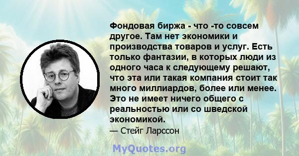 Фондовая биржа - что -то совсем другое. Там нет экономики и производства товаров и услуг. Есть только фантазии, в которых люди из одного часа к следующему решают, что эта или такая компания стоит так много миллиардов,