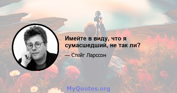 Имейте в виду, что я сумасшедший, не так ли?