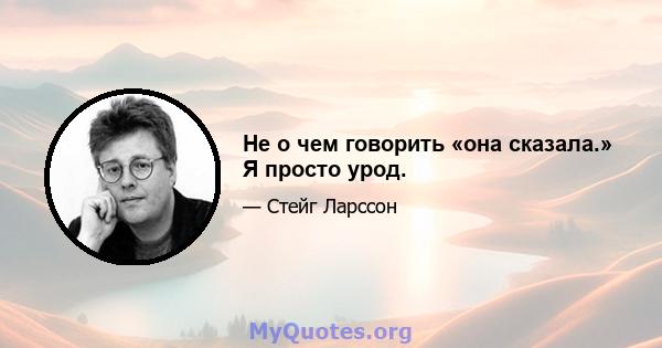 Не о чем говорить «она сказала.» Я просто урод.