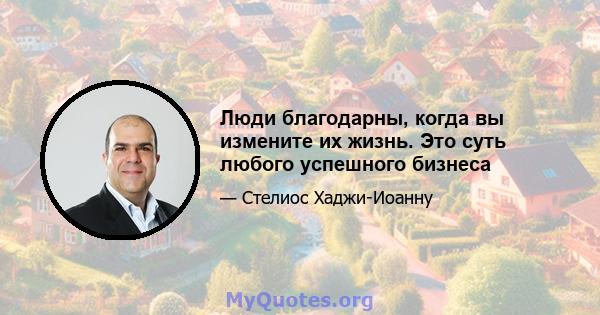 Люди благодарны, когда вы измените их жизнь. Это суть любого успешного бизнеса