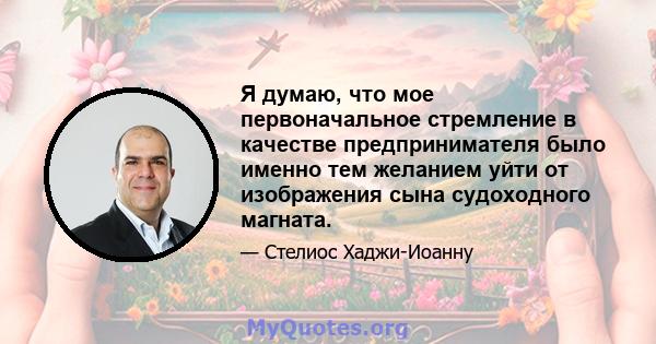 Я думаю, что мое первоначальное стремление в качестве предпринимателя было именно тем желанием уйти от изображения сына судоходного магната.