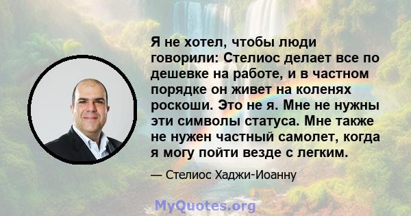 Я не хотел, чтобы люди говорили: Стелиос делает все по дешевке на работе, и в частном порядке он живет на коленях роскоши. Это не я. Мне не нужны эти символы статуса. Мне также не нужен частный самолет, когда я могу