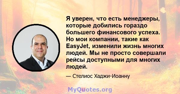 Я уверен, что есть менеджеры, которые добились гораздо большего финансового успеха. Но мои компании, такие как EasyJet, изменили жизнь многих людей. Мы не просто совершали рейсы доступными для многих людей.