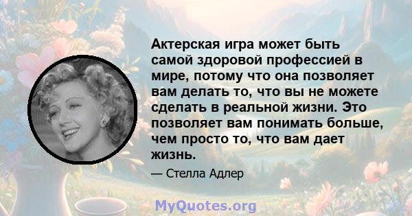 Актерская игра может быть самой здоровой профессией в мире, потому что она позволяет вам делать то, что вы не можете сделать в реальной жизни. Это позволяет вам понимать больше, чем просто то, что вам дает жизнь.