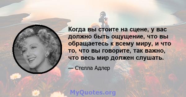 Когда вы стоите на сцене, у вас должно быть ощущение, что вы обращаетесь к всему миру, и что то, что вы говорите, так важно, что весь мир должен слушать.