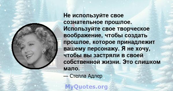 Не используйте свое сознательное прошлое. Используйте свое творческое воображение, чтобы создать прошлое, которое принадлежит вашему персонажу. Я не хочу, чтобы вы застряли в своей собственной жизни. Это слишком мало.