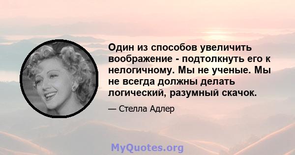 Один из способов увеличить воображение - подтолкнуть его к нелогичному. Мы не ученые. Мы не всегда должны делать логический, разумный скачок.