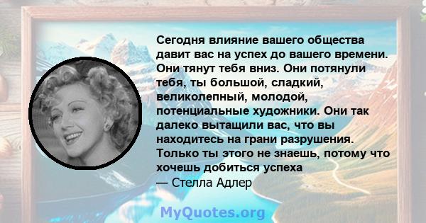 Сегодня влияние вашего общества давит вас на успех до вашего времени. Они тянут тебя вниз. Они потянули тебя, ты большой, сладкий, великолепный, молодой, потенциальные художники. Они так далеко вытащили вас, что вы