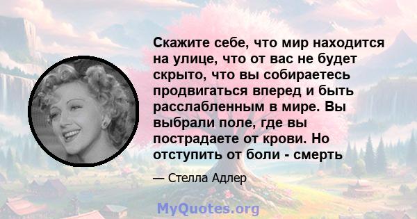 Скажите себе, что мир находится на улице, что от вас не будет скрыто, что вы собираетесь продвигаться вперед и быть расслабленным в мире. Вы выбрали поле, где вы пострадаете от крови. Но отступить от боли - смерть