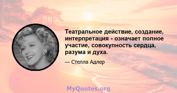 Театральное действие, создание, интерпретация - означает полное участие, совокупность сердца, разума и духа.