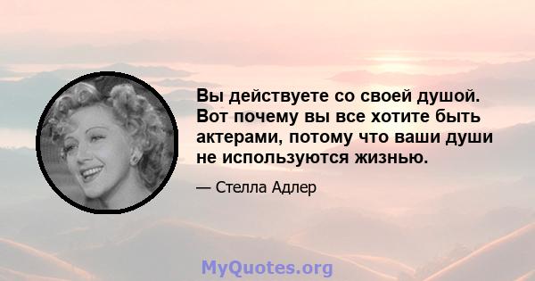 Вы действуете со своей душой. Вот почему вы все хотите быть актерами, потому что ваши души не используются жизнью.