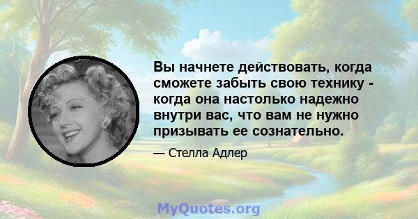 Вы начнете действовать, когда сможете забыть свою технику - когда она настолько надежно внутри вас, что вам не нужно призывать ее сознательно.