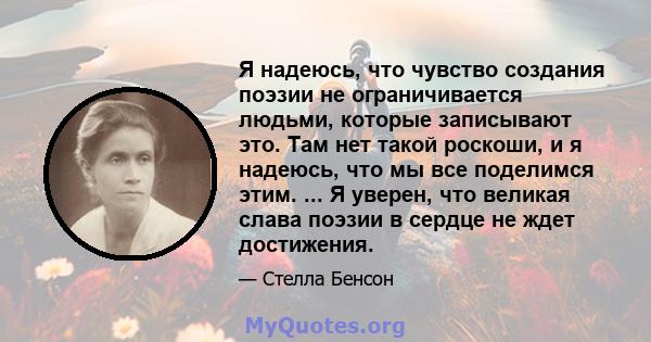 Я надеюсь, что чувство создания поэзии не ограничивается людьми, которые записывают это. Там нет такой роскоши, и я надеюсь, что мы все поделимся этим. ... Я уверен, что великая слава поэзии в сердце не ждет достижения.