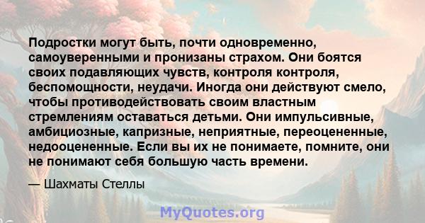 Подростки могут быть, почти одновременно, самоуверенными и пронизаны страхом. Они боятся своих подавляющих чувств, контроля контроля, беспомощности, неудачи. Иногда они действуют смело, чтобы противодействовать своим