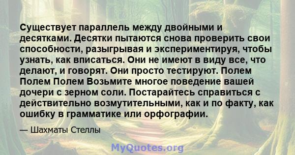 Существует параллель между двойными и десятками. Десятки пытаются снова проверить свои способности, разыгрывая и экспериментируя, чтобы узнать, как вписаться. Они не имеют в виду все, что делают, и говорят. Они просто