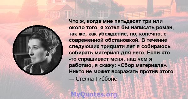 Что ж, когда мне пятьдесят три или около того, я хотел бы написать роман, так же, как убеждение, но, конечно, с современной обстановкой. В течение следующих тридцати лет я собираюсь собирать материал для него. Если кто