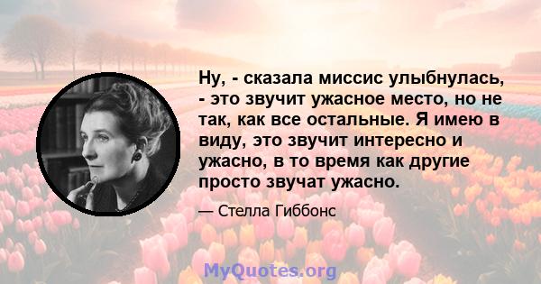 Ну, - сказала миссис улыбнулась, - это звучит ужасное место, но не так, как все остальные. Я имею в виду, это звучит интересно и ужасно, в то время как другие просто звучат ужасно.