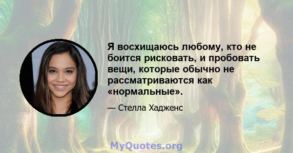 Я восхищаюсь любому, кто не боится рисковать, и пробовать вещи, которые обычно не рассматриваются как «нормальные».