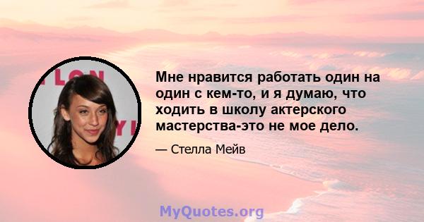 Мне нравится работать один на один с кем-то, и я думаю, что ходить в школу актерского мастерства-это не мое дело.