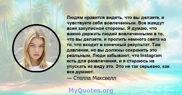 Людям нравится видеть, что вы делаете, и чувствуете себя вовлеченным. Все жаждут всей закулисной стороны. Я думаю, что важно держать людей вовлеченными в то, что вы делаете, и пролить немного света на то, что входит в