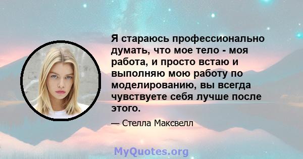 Я стараюсь профессионально думать, что мое тело - моя работа, и просто встаю и выполняю мою работу по моделированию, вы всегда чувствуете себя лучше после этого.