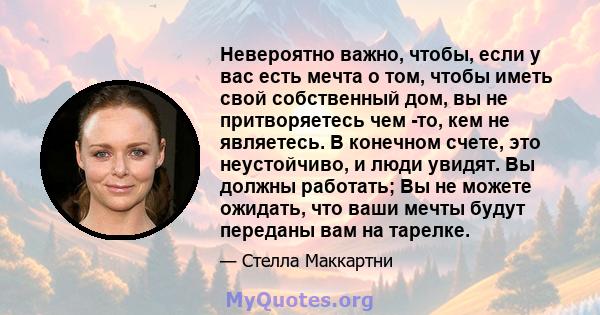 Невероятно важно, чтобы, если у вас есть мечта о том, чтобы иметь свой собственный дом, вы не притворяетесь чем -то, кем не являетесь. В конечном счете, это неустойчиво, и люди увидят. Вы должны работать; Вы не можете