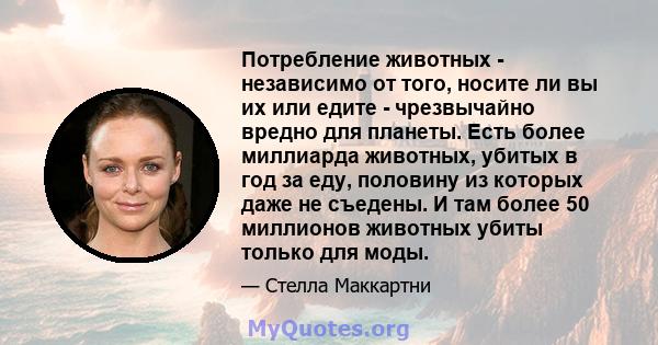 Потребление животных - независимо от того, носите ли вы их или едите - чрезвычайно вредно для планеты. Есть более миллиарда животных, убитых в год за еду, половину из которых даже не съедены. И там более 50 миллионов