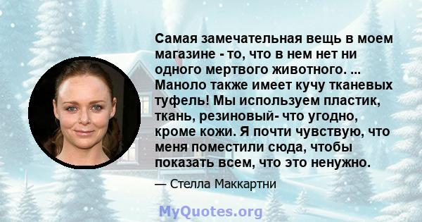 Самая замечательная вещь в моем магазине - то, что в нем нет ни одного мертвого животного. ... Маноло также имеет кучу тканевых туфель! Мы используем пластик, ткань, резиновый- что угодно, кроме кожи. Я почти чувствую,