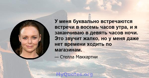 У меня буквально встречаются встречи в восемь часов утра, и я заканчиваю в девять часов ночи. Это звучит жалко, но у меня даже нет времени ходить по магазинам.