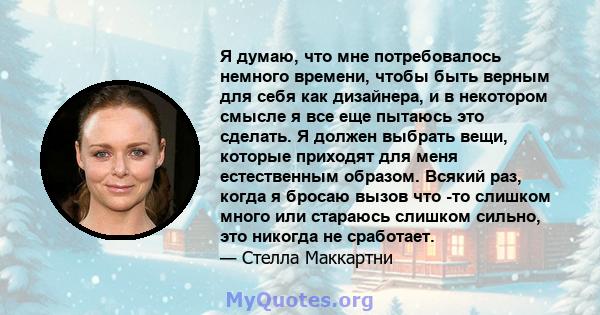 Я думаю, что мне потребовалось немного времени, чтобы быть верным для себя как дизайнера, и в некотором смысле я все еще пытаюсь это сделать. Я должен выбрать вещи, которые приходят для меня естественным образом. Всякий 