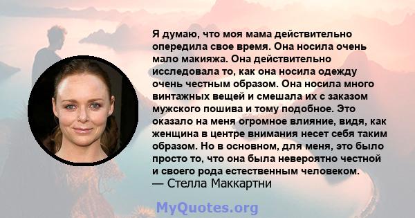 Я думаю, что моя мама действительно опередила свое время. Она носила очень мало макияжа. Она действительно исследовала то, как она носила одежду очень честным образом. Она носила много винтажных вещей и смешала их с