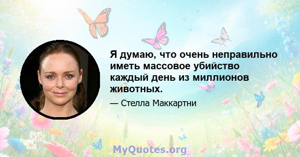 Я думаю, что очень неправильно иметь массовое убийство каждый день из миллионов животных.