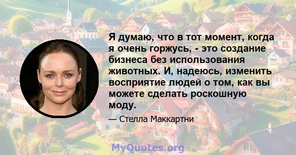 Я думаю, что в тот момент, когда я очень горжусь, - это создание бизнеса без использования животных. И, надеюсь, изменить восприятие людей о том, как вы можете сделать роскошную моду.