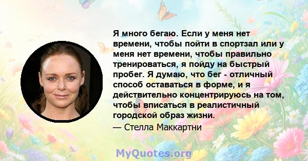 Я много бегаю. Если у меня нет времени, чтобы пойти в спортзал или у меня нет времени, чтобы правильно тренироваться, я пойду на быстрый пробег. Я думаю, что бег - отличный способ оставаться в форме, и я действительно