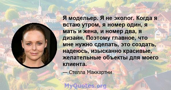 Я модельер. Я не эколог. Когда я встаю утром, я номер один, я мать и жена, и номер два, я дизайн. Поэтому главное, что мне нужно сделать, это создать, надеюсь, изысканно красивые, желательные объекты для моего клиента.