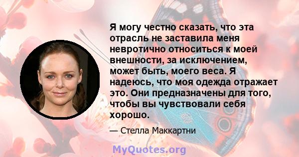 Я могу честно сказать, что эта отрасль не заставила меня невротично относиться к моей внешности, за исключением, может быть, моего веса. Я надеюсь, что моя одежда отражает это. Они предназначены для того, чтобы вы