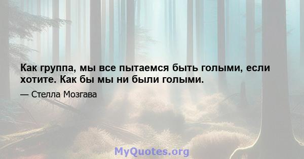 Как группа, мы все пытаемся быть голыми, если хотите. Как бы мы ни были голыми.