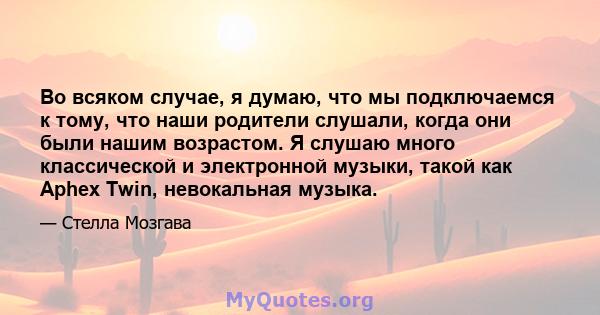 Во всяком случае, я думаю, что мы подключаемся к тому, что наши родители слушали, когда они были нашим возрастом. Я слушаю много классической и электронной музыки, такой как Aphex Twin, невокальная музыка.