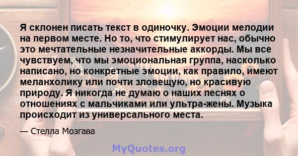 Я склонен писать текст в одиночку. Эмоции мелодии на первом месте. Но то, что стимулирует нас, обычно это мечтательные незначительные аккорды. Мы все чувствуем, что мы эмоциональная группа, насколько написано, но