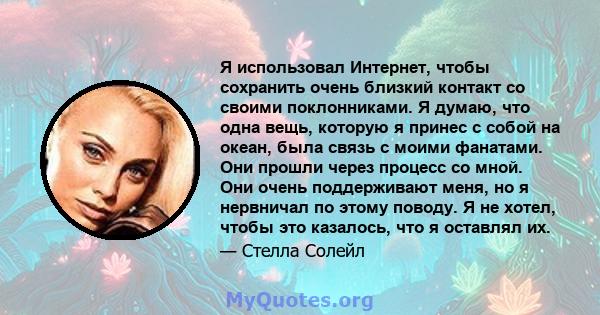 Я использовал Интернет, чтобы сохранить очень близкий контакт со своими поклонниками. Я думаю, что одна вещь, которую я принес с собой на океан, была связь с моими фанатами. Они прошли через процесс со мной. Они очень