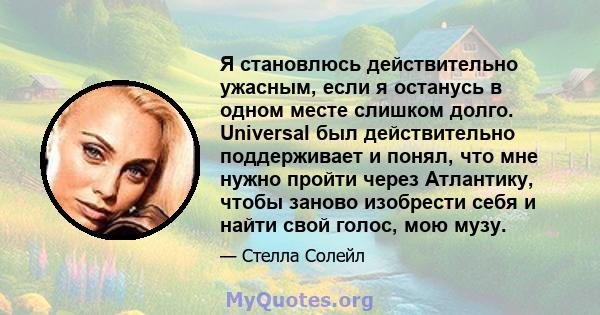 Я становлюсь действительно ужасным, если я останусь в одном месте слишком долго. Universal был действительно поддерживает и понял, что мне нужно пройти через Атлантику, чтобы заново изобрести себя и найти свой голос,