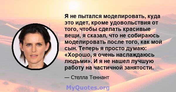 Я не пытался моделировать, куда это идет, кроме удовольствия от того, чтобы сделать красивые вещи, я сказал, что не собираюсь моделировать после того, как мой сын. Теперь я просто думаю: «Хорошо, я очень наслаждаюсь