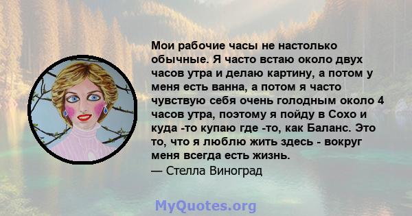 Мои рабочие часы не настолько обычные. Я часто встаю около двух часов утра и делаю картину, а потом у меня есть ванна, а потом я часто чувствую себя очень голодным около 4 часов утра, поэтому я пойду в Сохо и куда -то