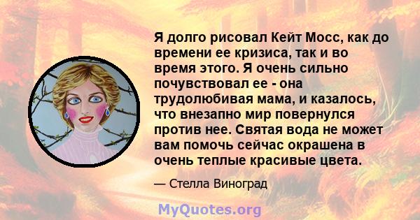 Я долго рисовал Кейт Мосс, как до времени ее кризиса, так и во время этого. Я очень сильно почувствовал ее - она ​​трудолюбивая мама, и казалось, что внезапно мир повернулся против нее. Святая вода не может вам помочь